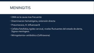 MENINGITIS
 OMA es la causa mas frecuente
 Diseminacion hematógena, extensión directa
 Pneumococo, H. Influenzae B
 Cefalea fotofobia,rigidez cervical, niveles fluctuantes del estado de alerta,
Signos meníngeos.
 Miringotomia+ antibiótico (Ceftriaxona)

 
