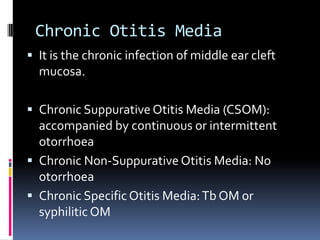 Chronic Otitis Media
 It is the chronic infection of middle ear cleft

mucosa.
 Chronic Suppurative Otitis Media (CSOM):

accompanied by continuous or intermittent
otorrhoea
 Chronic Non-Suppurative Otitis Media: No
otorrhoea
 Chronic Specific Otitis Media: Tb OM or
syphilitic OM

 