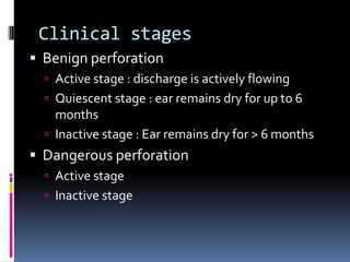 Clinical stages
 Benign perforation
 Active stage : discharge is actively flowing

 Quiescent stage : ear remains dry for up to 6

months
 Inactive stage : Ear remains dry for > 6 months

 Dangerous perforation
 Active stage
 Inactive stage

 
