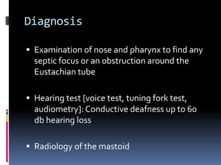 Diagnosis
 Examination of nose and pharynx to find any

septic focus or an obstruction around the
Eustachian tube
 Hearing test [voice test, tuning fork test,

audiometry]: Conductive deafness up to 60
db hearing loss
 Radiology of the mastoid

 