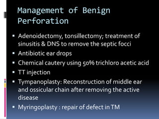 Management of Benign
Perforation
 Adenoidectomy, tonsillectomy; treatment of









sinusitis & DNS to remove the septic focci
Antibiotic ear drops
Chemical cautery using 50% trichloro acetic acid
TT injection
Tympanoplasty: Reconstruction of middle ear
and ossicular chain after removing the active
disease
Myringoplasty : repair of defect in TM

 