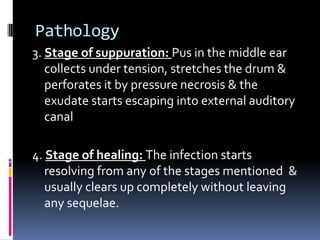 Pathology
3. Stage of suppuration: Pus in the middle ear
collects under tension, stretches the drum &
perforates it by pressure necrosis & the
exudate starts escaping into external auditory
canal
4. Stage of healing: The infection starts
resolving from any of the stages mentioned &
usually clears up completely without leaving
any sequelae.

 