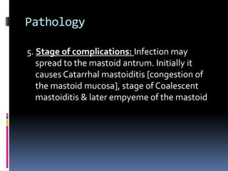 Pathology
5. Stage of complications: Infection may
spread to the mastoid antrum. Initially it
causes Catarrhal mastoiditis [congestion of
the mastoid mucosa], stage of Coalescent
mastoiditis & later empyeme of the mastoid

 