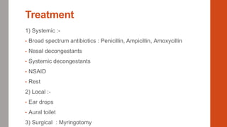 Treatment
1) Systemic :-
• Broad spectrum antibiotics : Penicillin, Ampicillin, Amoxycillin
• Nasal decongestants
• Systemic decongestants
• NSAID
• Rest
2) Local :-
• Ear drops
• Aural toilet
3) Surgical : Myringotomy
 