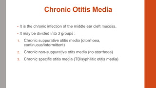 Chronic Otitis Media
• It is the chronic infection of the middle ear cleft mucosa.
• It may be divided into 3 groups :
1. Chronic suppurative otitis media (otorrhoea,
continuous/intermittent)
2. Chronic non-suppurative otits media (no otorrhoea)
3. Chronic specific otitis media (TB/syphilitic otitis media)
 
