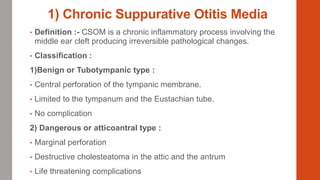 1) Chronic Suppurative Otitis Media
• Definition :- CSOM is a chronic inflammatory process involving the
middle ear cleft producing irreversible pathological changes.
• Classification :
1)Benign or Tubotympanic type :
• Central perforation of the tympanic membrane.
• Limited to the tympanum and the Eustachian tube.
• No complication
2) Dangerous or atticoantral type :
• Marginal perforation
• Destructive cholesteatoma in the attic and the antrum
• Life threatening complications
 