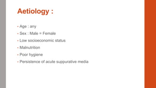 Aetiology :
• Age : any
• Sex : Male = Female
• Low socioeconomic status
• Malnutrition
• Poor hygiene
• Persistence of acute suppurative media
 