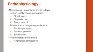 Pathophysiology :
1) Microbiology : organisms are as follows.
 Benign tubotympanic perforation
i. Streptococci
ii. Staphylococci
iii. Pneumococci
 Atticoantral or dangerous perforation
i. Bacillus pyocyneu
ii. Bacillus proteus
iii. Bacillus coli
 Acute nacrotic otitis media
i. Haemolytic streptococci
 