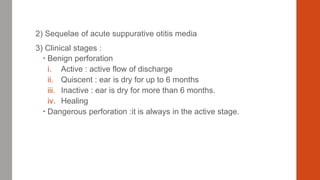 2) Sequelae of acute suppurative otitis media
3) Clinical stages :
 Benign perforation
i. Active : active flow of discharge
ii. Quiscent : ear is dry for up to 6 months
iii. Inactive : ear is dry for more than 6 months.
iv. Healing
 Dangerous perforation :it is always in the active stage.
 