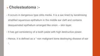  Cholesteatoma :-
• It occurs in dangerous type otitis media. It is a sac lined by keratinising
stratified squamous epithelium in the middle ear cleft and contains
desquamated epithelium arranged like onion – skin layer.
• It has got consistency of a tooth paste with high destructive power.
• Hence, it is defined as a “ non malignant bone destroying disease of ear
“.
 