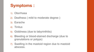 Symptoms :
1) Otorrhoea
2) Deafness ( mild to moderate degree )
3) Earache
4) Tinitus
5) Giddiness (due to labyrinthitis)
6) Bleeding or blood-stained discharge (due to
granulations or polyps)
7) Swelling in the mastoid region due to mastoid
abscess.
 