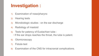 Investigation :
1) Examination of nose/pharynx
2) Hearing tests
3) Microbiologic studies : on the ear discharge
4) Radiology of mastoid
5) Tests for patency of Eustachian tube :
 If the ear drops reaches the throat, the tube is patent.
6) Otomicroscopy
7) Fistula test
8) Examination of the CNS for intracranial complications.
 
