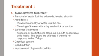 Treatment :
1. Conservative treatment:
 Removal of septic foci like adenoids, tonsils, sinusitis.
 Aural toilet :
 Prevention of entry of water into the ear.
 Cleaning of the ear with a dry swab stick or suction.
 Ear drops : otorrhoea :
 antiseptic or antibiotic ear drops, as in acute suppurative
otitis media. The drops are changed if there is no
response in 6 or 7 days.
 Chemical cautery
 Good nutrition
 Improvement of general condition
 