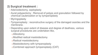 2) Surgical treatment :
 Adenoidectomy, septoplasty
 Aural polypectomy : Removal of polyps and granulation followed by
chemical cauterization or by tympanoplasty
 Myringoplasty
 Tympanoplasty : reconstructive surgery of the damaged ossicles and the
membrane.
 Depending upon extent of disease and degree of deafness, various
surgical procedures are undertaken like,
oAtticotomy
oModified radical mastoidectomy
oRadical mastoidectomy
oMastoidectomy with tympanoplasty
oCombined approach tympanoplasty (CAT)
 