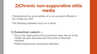 2)Chronic non-suppurative otitis
media
• Characterized by accumulation of a non-purulent effusion in
the middle ear cleft.
• The following diseases occur as a result.
1) Eustachian catarrh :-
 Due to the obstruction of the Eustachian tube, the air in the
middle ear gets absorbed and the eardrum becomes
retracted.
 Patient experiences conductive deafness
 
