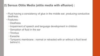 2) Serous Otitis Media (otitis media with effusion) :
 Fluid having a consistency of glue in the middle ear, producing conductive
deafness.
 Features :
 Deafness
 Impairment of speech and language development in children
 Sensation of fluid in the ear
 Tinnitus
 Earache
 Tympanic membrane : normal or retracted with or without a fluid level
behind it.
 