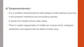 4) Tympanosclerosis :
 It is a condition characterized by white plaques (chalk patches) occurring
in the tympanic membrane and surrounding ossicles.
 It results from healed chronic otitis media.
 There is hyaline degeneration of middle ear mucosa which undergoes
calcification and appears like the flakes of white snow.
 