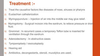 Treatment :-
1) Treat the causative factors like diseases of nose, sinuses or pharynx
2) Eustachian catheterization
3) Myringopuncture :- Injection of air into the middle ear may give relief.
4) Myringotomy : Surgical incision into the eardrum, to relieve pressure or drain
fluid.
5) Grommet : In recurrent cases a temporary Teflon tube is inserted for
ventilation through the eardrum
6) Adenoidectomy : In obstructive cases
7) Tympanoplasty / ossiculoplasty
8) Hearing aid
9) Antibiotics, decongestants, steroid, mucolytics are used.
 