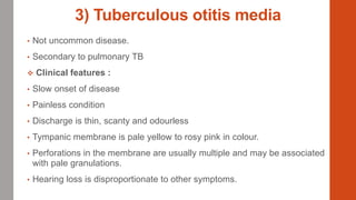 3) Tuberculous otitis media
• Not uncommon disease.
• Secondary to pulmonary TB
 Clinical features :
• Slow onset of disease
• Painless condition
• Discharge is thin, scanty and odourless
• Tympanic membrane is pale yellow to rosy pink in colour.
• Perforations in the membrane are usually multiple and may be associated
with pale granulations.
• Hearing loss is disproportionate to other symptoms.
 