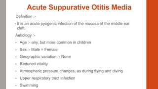 Acute Suppurative Otitis Media
Definition :-
• It is an acute pyogenic infection of the mucosa of the middle ear
cleft.
Aetiology :-
• Age :- any, but more common in children
• Sex :- Male = Female
• Geographic variation :- None
• Reduced vitality
• Atmospheric pressure changes, as during flying and diving
• Upper respiratory tract infection
• Swimming
 