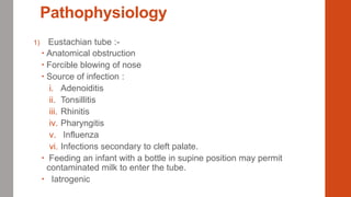 Pathophysiology
1) Eustachian tube :-
 Anatomical obstruction
 Forcible blowing of nose
 Source of infection :
i. Adenoiditis
ii. Tonsillitis
iii. Rhinitis
iv. Pharyngitis
v. Influenza
vi. Infections secondary to cleft palate.
 Feeding an infant with a bottle in supine position may permit
contaminated milk to enter the tube.
 Iatrogenic
 