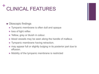 +
CLINICAL FEATURES
 Otoscopic findings
 Tympanic membrane is often dull and opaque
 loss of light reflex
 Yellow, grey or bluish in colour.
 blood vessels may be seen along the handle of malleus
 Tympanic membrane having retraction.
 may appear full or slightly bulging in its posterior part due to
effusion.
 Mobility of the tympanic membrane is restricted
 