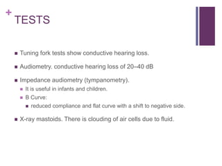 +
TESTS
 Tuning fork tests show conductive hearing loss.
 Audiometry. conductive hearing loss of 20–40 dB
 Impedance audiometry (tympanometry).
 It is useful in infants and children.
 B Curve:
 reduced compliance and flat curve with a shift to negative side.
 X-ray mastoids. There is clouding of air cells due to fluid.
 