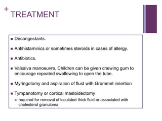 +
TREATMENT
 Decongestants.
 Antihistaminics or sometimes steroids in cases of allergy.
 Antibiotics.
 Valsalva manoeuvre, Children can be given chewing gum to
encourage repeated swallowing to open the tube.
 Myringotomy and aspiration of fluid with Grommet insertion
 Tympanotomy or cortical mastoidectomy
 required for removal of loculated thick fluid or associated with
cholesterol granuloma
 