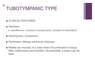 +
TUBOTYMPANIC TYPE
 CLINICAL FEATURES:
 Otorrhea:
 nonoffensive, mucoid or mucopurulent, constant or intermittent
 Hearing loss. Conductive
 Perforation. Always central by otoscope
 Middle ear mucosa. It is seen when the perforation is large.
Red, oedematous and swollen. Occasionally, a polyp may be
seen
 