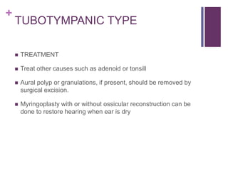 +
TUBOTYMPANIC TYPE
 TREATMENT
 Treat other causes such as adenoid or tonsill
 Aural polyp or granulations, if present, should be removed by
surgical excision.
 Myringoplasty with or without ossicular reconstruction can be
done to restore hearing when ear is dry
 