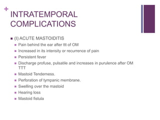 +
INTRATEMPORAL
COMPLICATIONS
 (I) ACUTE MASTOIDITIS
 Pain behind the ear after ttt of OM
 Increased in its intensity or recurrence of pain
 Persistent fever
 Discharge profuse, pulsatile and increases in purulence after OM
TTT
 Mastoid Tenderness.
 Perforation of tympanic membrane.
 Swelling over the mastoid
 Hearing loss
 Mastoid fistula
 