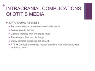 +
INTRACRANIAL COMPLICATIONS
Of OTITIS MEDIA
 EXTRADURAL ABSCESS
 Persistent headache on the side of otitis media
 Severe pain in the ear
 General malaise with low-grade fever
 Pulsatile purulent ear discharge.
 Dx by contrast-enhanced CT or MRI.
 TTT  Cortical or modified radical or radical mastoidectomy with
antibiotic cover
 