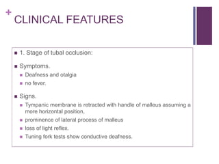 +
CLINICAL FEATURES
 1. Stage of tubal occlusion:
 Symptoms.
 Deafness and otalgia
 no fever.
 Signs.
 Tympanic membrane is retracted with handle of malleus assuming a
more horizontal position,
 prominence of lateral process of malleus
 loss of light reflex.
 Tuning fork tests show conductive deafness.
 