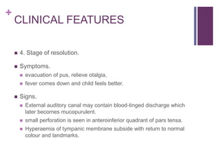 +
CLINICAL FEATURES
 4. Stage of resolution.
 Symptoms.
 evacuation of pus, relieve otalgia,
 fever comes down and child feels better.
 Signs.
 External auditory canal may contain blood-tinged discharge which
later becomes mucopurulent.
 small perforation is seen in anteroinferior quadrant of pars tensa.
 Hyperaemia of tympanic membrane subside with return to normal
colour and landmarks.
 