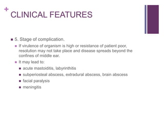 +
CLINICAL FEATURES
 5. Stage of complication.
 If virulence of organism is high or resistance of patient poor,
resolution may not take place and disease spreads beyond the
confines of middle ear.
 It may lead to:
 acute mastoiditis, labyrinthitis
 subperiosteal abscess, extradural abscess, brain abscess
 facial paralysis
 meningitis
 