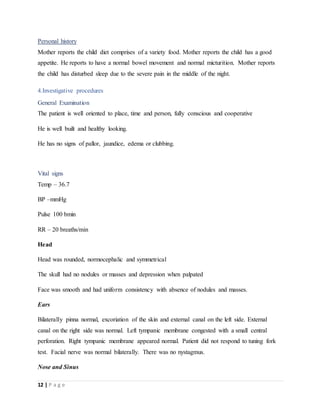 12 | P a g e
Personal history
Mother reports the child diet comprises of a variety food. Mother reports the child has a good
appetite. He reports to have a normal bowel movement and normal micturition. Mother reports
the child has disturbed sleep due to the severe pain in the middle of the night.
4.Investigative procedures
General Examination
The patient is well oriented to place, time and person, fully conscious and cooperative
He is well built and healthy looking.
He has no signs of pallor, jaundice, edema or clubbing.
Vital signs
Temp – 36.7
BP –mmHg
Pulse 100 bmin
RR – 20 breaths/min
Head
Head was rounded, normocephalic and symmetrical
The skull had no nodules or masses and depression when palpated
Face was smooth and had uniform consistency with absence of nodules and masses.
Ears
Bilaterally pinna normal, excoriation of the skin and external canal on the left side. External
canal on the right side was normal. Left tympanic membrane congested with a small central
perforation. Right tympanic membrane appeared normal. Patient did not respond to tuning fork
test. Facial nerve was normal bilaterally. There was no nystagmus.
Nose and Sinus
 