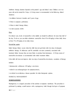 16 | P a g e
Antibiotic therapy duration depends on the patient’s age and clinical state. Children over two
years old can be treated for 5 days. A 10-day course is recommended in the following clinical
situations:
• In children between 6 months and 2 years of age;
• if there is tympanic perforation;
• if there is initial therapy failure;
• or with recurrent AOM.
Dose
For clinical cure, levels of amoxicillin in the middle ear should be sufficient for more than half of
the day. To do so, you can either administer amoxicillin from 45 to 60 mg/kg in three daily doses
or from 75 to 90 mg/kg in two daily doses.
Second line agents
Initial therapy failure occurs when the child does not get better after two days of adequate
antibiotic therapy. H. influenzae and M. catarrhalis are more commonly associated with
treatment failure because they are more likely to produce beta-lactamases. A 10-day course of
amoxicillin-clavulanate is recommended after initial treatment failure.
It the child still does not improve after two days of amoxicillin-clavulanate, escalation of therapy
includes:
• intramuscular ceftriaxone (50 mg/kg x one dose),
• referral to an otolaryngologist for tympanocentesis,
• or referral to an infectious disease specialist for other therapeutic options.
SURGICAL MANAGEMENT
MYRINGOTOMY
Myringotomy is a surgical procedure of the eardrum or tympanic membrane. The procedure is
performed by making a small incision with a myringotomy knife through the layers of tympanic
 