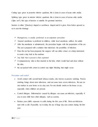 18 | P a g e
Cutting type: given in posterior inferior quadrant, this is done in cases of acute otitis media.
Splitting type: given in anterior inferior quadrant, this is done in cases of serous otitis media
("glue ear"), this type of incision is suitable for grommet insertion.
Incision is either 'j'(hockey) shaped or curvilinear shaped and it is given from below upward so
as to ease the drainage
 Myringotomy is usually performed as an outpatient procedure
 General anesthesia is preferred in children, while local anesthesia suffices for adults
 After the anesthesia is administered, the procedure begins with the preparation of the ear.
The ear is prepared with a solution that minimizes the possibility of infection.
 Once the ear has been prepared, the surgeon will use either a laser or a sharp instrument
to create a tiny hole in the eardrum.
 Any fluid that is present is then aspirated
 A tympanostomy tube is then inserted in the hole, which would heal and close without
the tube.
 the ear packed with cotton to control any slight bleeding that might occur
Prevention and control
 Avoid contact with second-hand tobacco smoke, also known as passive smoking. Passive
smoking brings about more infections, and can cause more severe infections. Be sure no
one smokes in your home or at a day care. No one should smoke in the house or car,
especially when children are present.
 Control allergies. Inflammation caused by allergies can cause ear infection, especially if
you or your child have other allergies, such as eczema.
 Reduce your child's exposure to colds during the first year of life. Most ear infections
start with a cold. If possible, try to delay the use of large day care centers during the first
year.
 