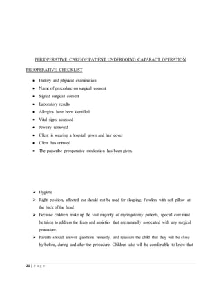 20 | P a g e
PERIOPERATIVE CARE OF PATIENT UNDERGOING CATARACT OPERATION
PREOPERATIVE CHECKLIST
 History and physical examination
 Name of procedure on surgical consent
 Signed surgical consent
 Laboratory results
 Allergies have been identified
 Vital signs assessed
 Jewelry removed
 Client is wearing a hospital gown and hair cover
 Client has urinated
 The prescribe preoperative medication has been given.
 Hygiene
 Right position, affected ear should not be used for sleeping; Fowlers with soft pillow at
the back of the head
 Because children make up the vast majority of myringotomy patients, special care must
be taken to address the fears and anxieties that are naturally associated with any surgical
procedure.
 Parents should answer questions honestly, and reassure the child that they will be close
by before, during and after the procedure. Children also will be comfortable to know that
 