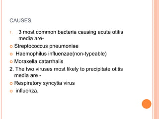 CAUSES
1. 3 most common bacteria causing acute otitis
media are-
 Streptococcus pneumoniae
 Haemophilus influenzae(non-typeable)
 Moraxella catarrhalis
2. The two viruses most likely to precipitate otitis
media are -
 Respiratory syncytia virus
 influenza.
 