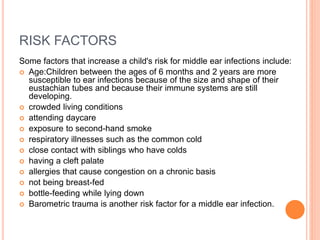 RISK FACTORS
Some factors that increase a child's risk for middle ear infections include:
 Age:Children between the ages of 6 months and 2 years are more
susceptible to ear infections because of the size and shape of their
eustachian tubes and because their immune systems are still
developing.
 crowded living conditions
 attending daycare
 exposure to second-hand smoke
 respiratory illnesses such as the common cold
 close contact with siblings who have colds
 having a cleft palate
 allergies that cause congestion on a chronic basis
 not being breast-fed
 bottle-feeding while lying down
 Barometric trauma is another risk factor for a middle ear infection.
 