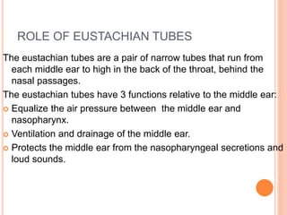 ROLE OF EUSTACHIAN TUBES
The eustachian tubes are a pair of narrow tubes that run from
each middle ear to high in the back of the throat, behind the
nasal passages.
The eustachian tubes have 3 functions relative to the middle ear:
 Equalize the air pressure between the middle ear and
nasopharynx.
 Ventilation and drainage of the middle ear.
 Protects the middle ear from the nasopharyngeal secretions and
loud sounds.
 