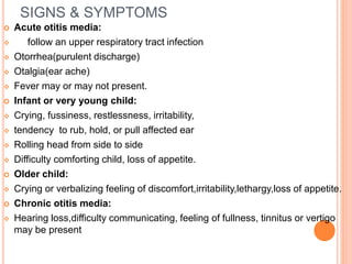 SIGNS & SYMPTOMS
 Acute otitis media:
 follow an upper respiratory tract infection
 Otorrhea(purulent discharge)
 Otalgia(ear ache)
 Fever may or may not present.
 Infant or very young child:
 Crying, fussiness, restlessness, irritability,
 tendency to rub, hold, or pull affected ear
 Rolling head from side to side
 Difficulty comforting child, loss of appetite.
 Older child:
 Crying or verbalizing feeling of discomfort,irritability,lethargy,loss of appetite.
 Chronic otitis media:
 Hearing loss,difficulty communicating, feeling of fullness, tinnitus or vertigo
may be present
 