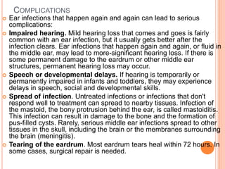 COMPLICATIONS
 Ear infections that happen again and again can lead to serious
complications:
 Impaired hearing. Mild hearing loss that comes and goes is fairly
common with an ear infection, but it usually gets better after the
infection clears. Ear infections that happen again and again, or fluid in
the middle ear, may lead to more-significant hearing loss. If there is
some permanent damage to the eardrum or other middle ear
structures, permanent hearing loss may occur.
 Speech or developmental delays. If hearing is temporarily or
permanently impaired in infants and toddlers, they may experience
delays in speech, social and developmental skills.
 Spread of infection. Untreated infections or infections that don't
respond well to treatment can spread to nearby tissues. Infection of
the mastoid, the bony protrusion behind the ear, is called mastoiditis.
This infection can result in damage to the bone and the formation of
pus-filled cysts. Rarely, serious middle ear infections spread to other
tissues in the skull, including the brain or the membranes surrounding
the brain (meningitis).
 Tearing of the eardrum. Most eardrum tears heal within 72 hours. In
some cases, surgical repair is needed.
 