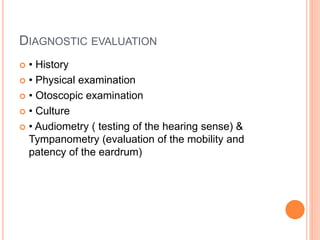 DIAGNOSTIC EVALUATION
 • History
 • Physical examination
 • Otoscopic examination
 • Culture
 • Audiometry ( testing of the hearing sense) &
Tympanometry (evaluation of the mobility and
patency of the eardrum)
 