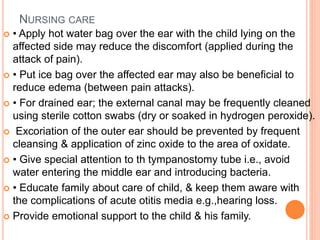 NURSING CARE
 • Apply hot water bag over the ear with the child lying on the
affected side may reduce the discomfort (applied during the
attack of pain).
 • Put ice bag over the affected ear may also be beneficial to
reduce edema (between pain attacks).
 • For drained ear; the external canal may be frequently cleaned
using sterile cotton swabs (dry or soaked in hydrogen peroxide).
 Excoriation of the outer ear should be prevented by frequent
cleansing & application of zinc oxide to the area of oxidate.
 • Give special attention to th tympanostomy tube i.e., avoid
water entering the middle ear and introducing bacteria.
 • Educate family about care of child, & keep them aware with
the complications of acute otitis media e.g.,hearing loss.
 Provide emotional support to the child & his family.
 
