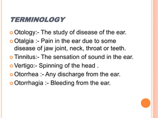 TERMINOLOGY
 Otology:- The study of disease of the ear.
 Otalgia :- Pain in the ear due to some
disease of jaw joint, neck, throat or teeth.
 Tinnitus:- The sensation of sound in the ear.
 Vertigo:- Spinning of the head .
 Otorrhea :- Any discharge from the ear.
 Otorrhagia :- Bleeding from the ear.
 
