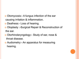  Otomycosis:- A fungus infection of the ear
causing irritation & inflammation.
 Deafness:- Loss of hearing.
 Otoplasty :-Surgical Repair & Reconstruction of
the ear.
 Otorhinolaryngology:- Study of ear, nose &
throat disease.
 Audiometry:- An apparatus for measuring
hearing.
 