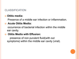 CLASSIFICATION
 Otitis media:
Presence of a middle ear infection or inflammation.
 Acute Otitis Media:
occurrence of bacterial infection within the middle
ear cavity.
 Otitis Media with Effusion:
presence of non purulent fluid(with out
symptoms) within the middle ear cavity (viral).
 