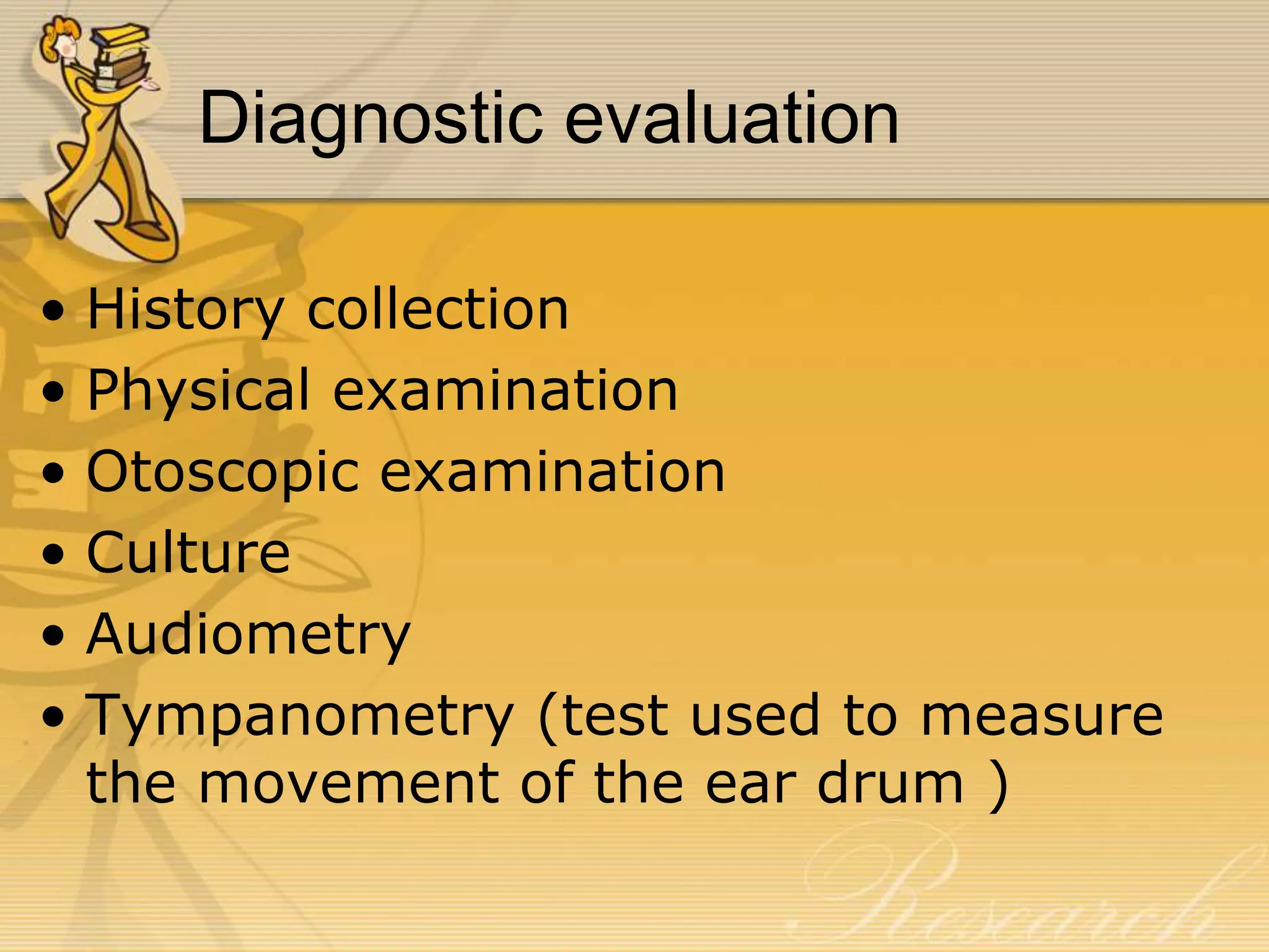 Diagnostic evaluation
• History collection
• Physical examination
• Otoscopic examination
• Culture
• Audiometry
• Tympanometry (test used to measure
the movement of the ear drum )
 